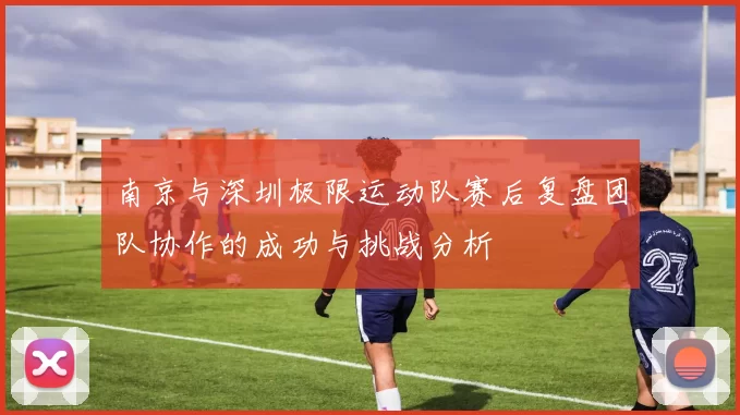 南京与深圳极限运动队赛后复盘团队协作的成功与挑战分析