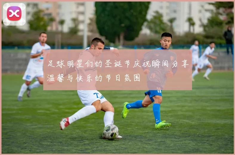 足球明星们的圣诞节庆祝瞬间分享温馨与快乐的节日氛围