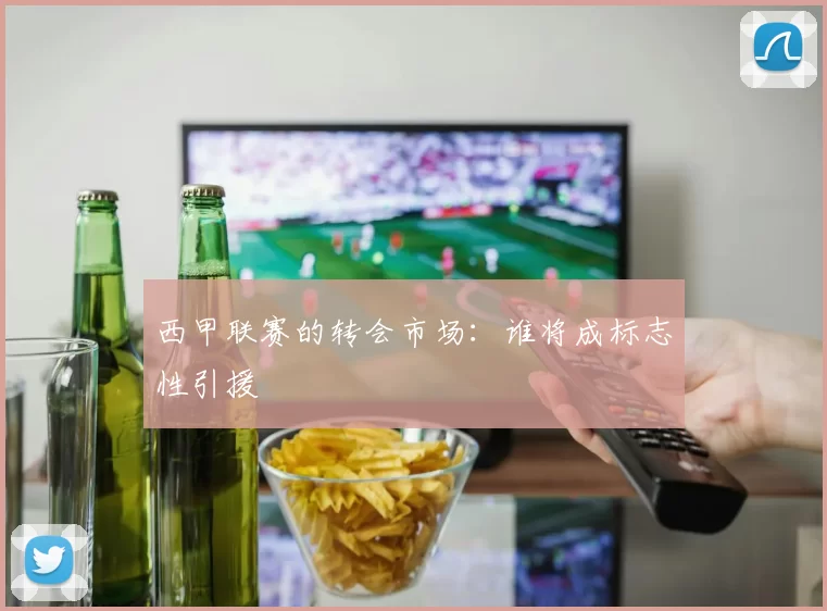 西甲联赛的转会市场：谁将成标志性引援