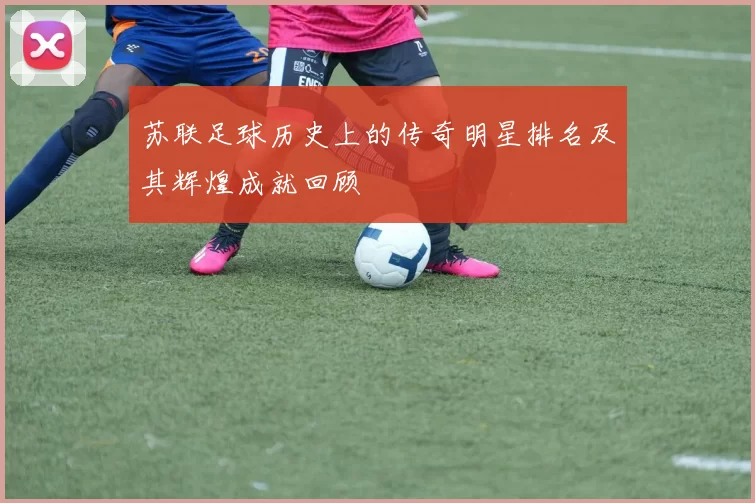 苏联足球历史上的传奇明星排名及其辉煌成就回顾