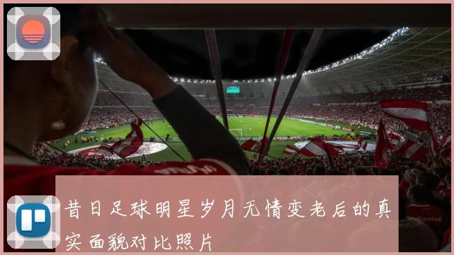 昔日足球明星岁月无情变老后的真实面貌对比照片
