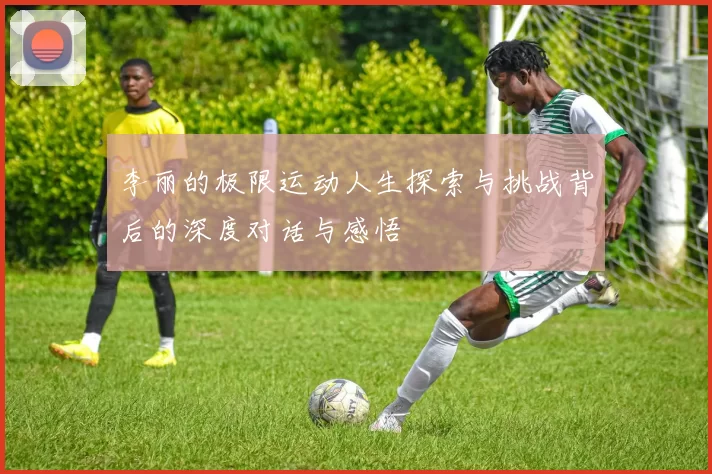 李丽的极限运动人生探索与挑战背后的深度对话与感悟