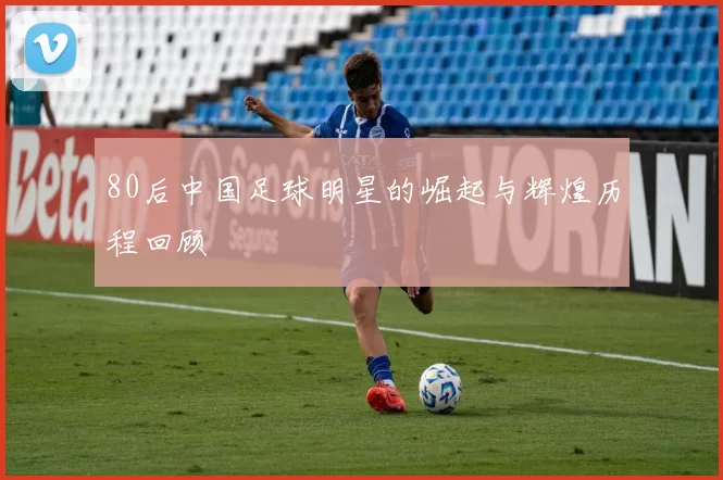 80后中国足球明星的崛起与辉煌历程回顾