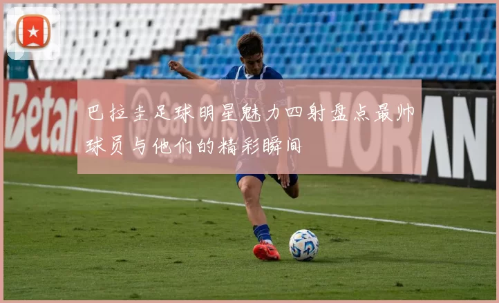 巴拉圭足球明星魅力四射盘点最帅球员与他们的精彩瞬间