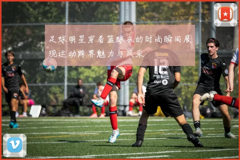 足球明星穿着篮球衣的时尚瞬间展现运动跨界魅力与风采