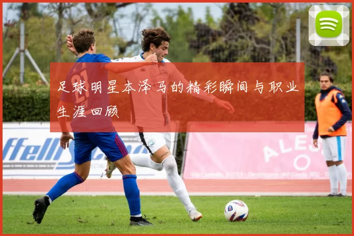 足球明星本泽马的精彩瞬间与职业生涯回顾