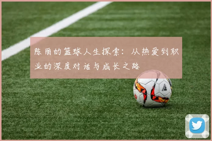 陈丽的篮球人生探索：从热爱到职业的深度对话与成长之路