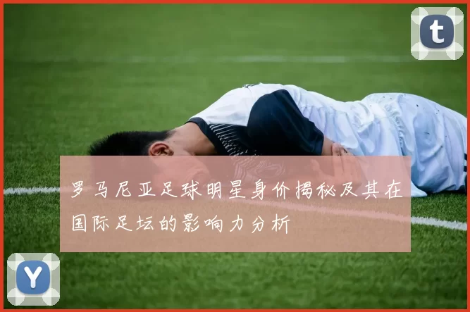 罗马尼亚足球明星身价揭秘及其在国际足坛的影响力分析