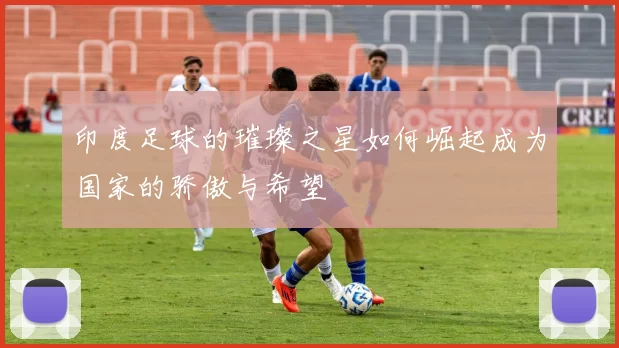 印度足球的璀璨之星如何崛起成为国家的骄傲与希望