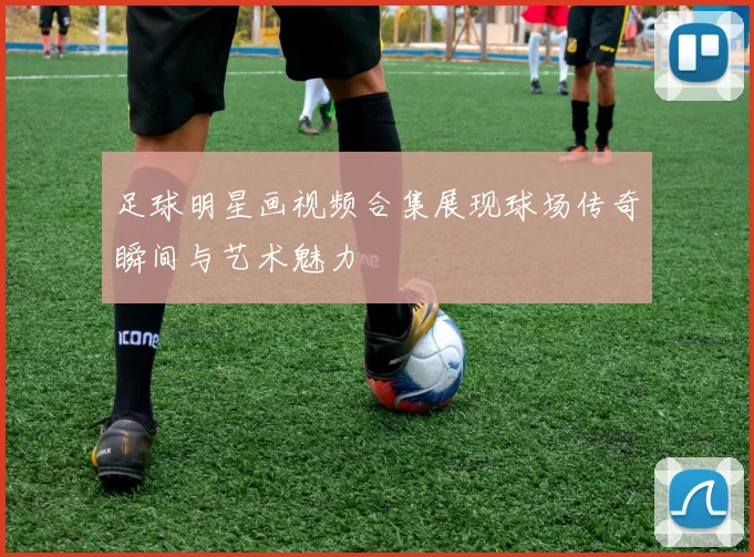 足球明星画视频合集展现球场传奇瞬间与艺术魅力