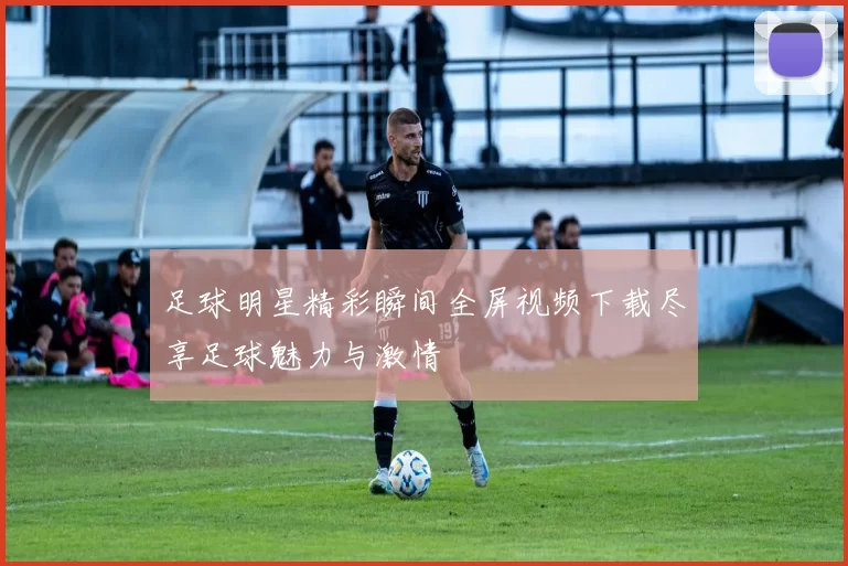 足球明星精彩瞬间全屏视频下载尽享足球魅力与激情