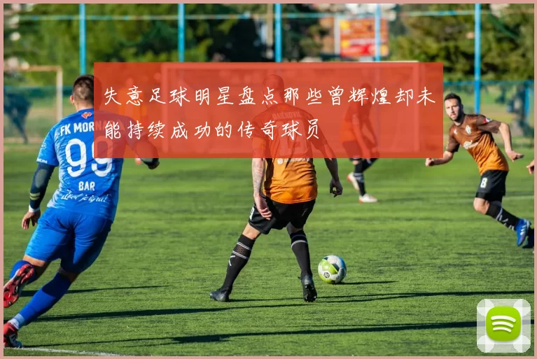 失意足球明星盘点那些曾辉煌却未能持续成功的传奇球员