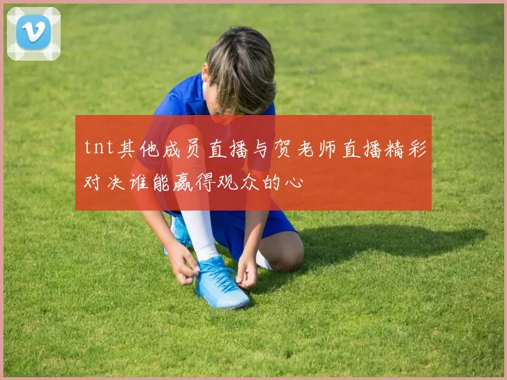 tnt其他成员直播与贺老师直播精彩对决谁能赢得观众的心