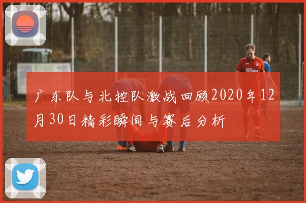 广东队与北控队激战回顾2020年12月30日精彩瞬间与赛后分析