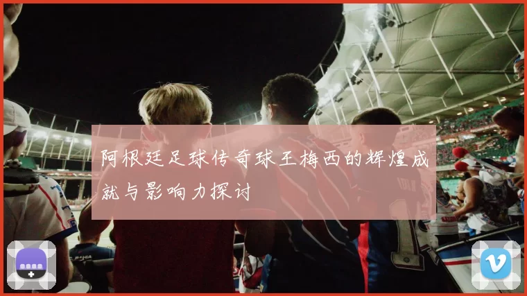 阿根廷足球传奇球王梅西的辉煌成就与影响力探讨