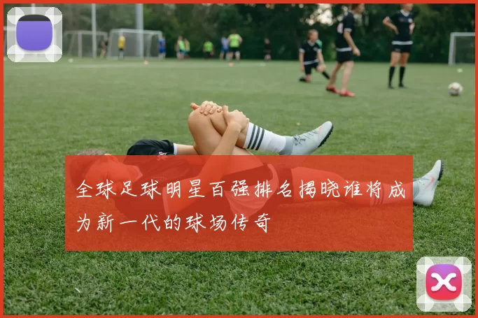 全球足球明星百强排名揭晓谁将成为新一代的球场传奇