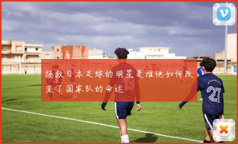 拯救日本足球的明星是谁他如何改变了国家队的命运