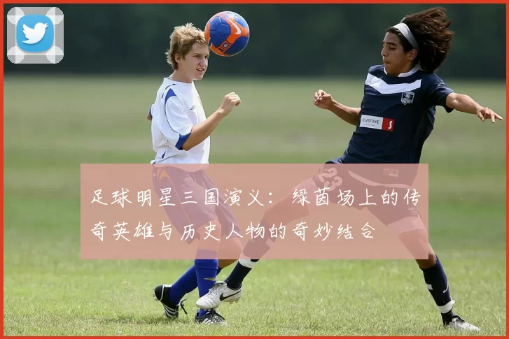 足球明星三国演义：绿茵场上的传奇英雄与历史人物的奇妙结合
