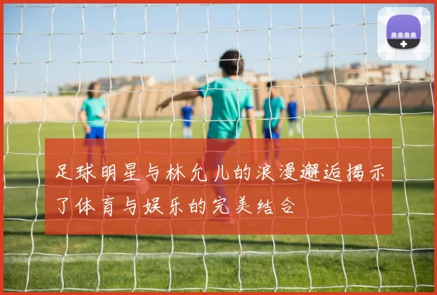 足球明星与林允儿的浪漫邂逅揭示了体育与娱乐的完美结合