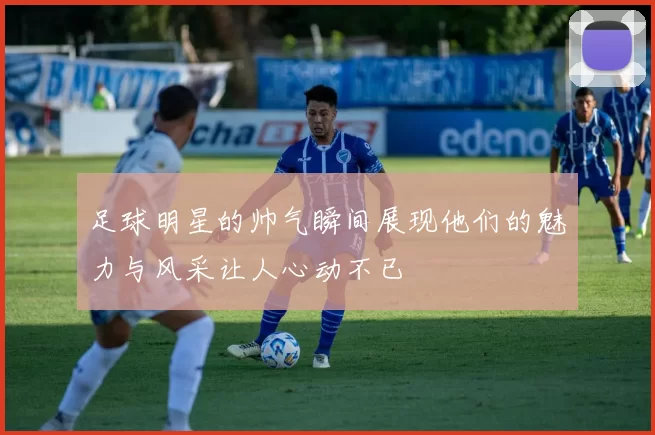 足球明星的帅气瞬间展现他们的魅力与风采让人心动不已