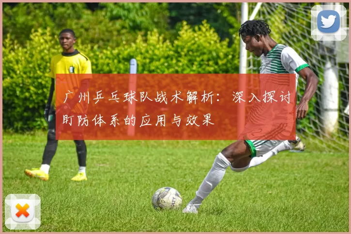 广州乒乓球队战术解析：深入探讨盯防体系的应用与效果