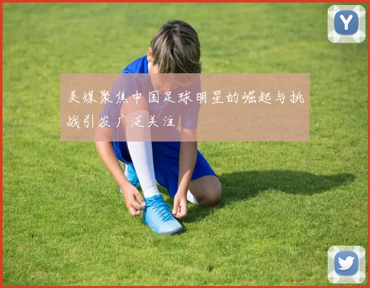 美媒聚焦中国足球明星的崛起与挑战引发广泛关注