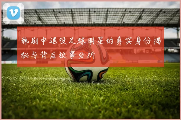 韩剧中退役足球明星的真实身份揭秘与背后故事分析