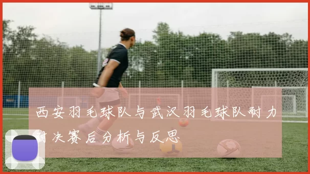 西安羽毛球队与武汉羽毛球队耐力对决赛后分析与反思