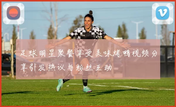 足球明星聚餐享受美味烤鸭视频分享引发热议与粉丝互动