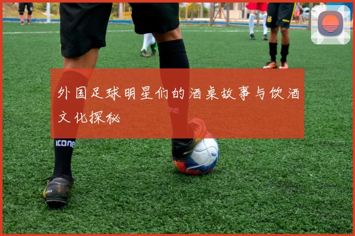 外国足球明星们的酒桌故事与饮酒文化探秘