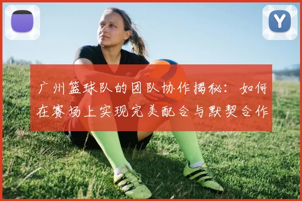 广州篮球队的团队协作揭秘：如何在赛场上实现完美配合与默契合作