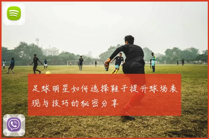 足球明星如何选择鞋子提升球场表现与技巧的秘密分享