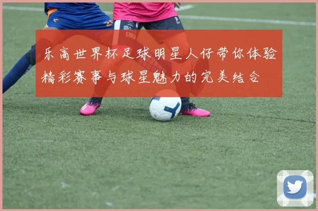 乐高世界杯足球明星人仔带你体验精彩赛事与球星魅力的完美结合