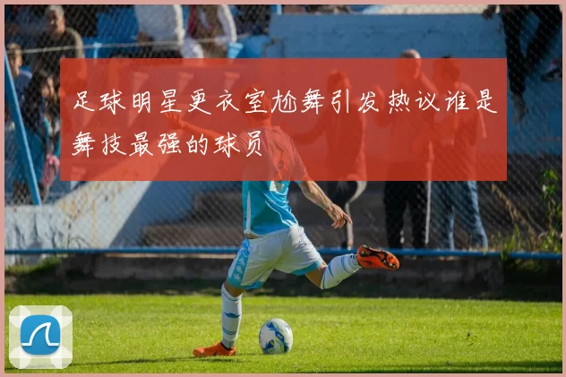 足球明星更衣室尬舞引发热议谁是舞技最强的球员