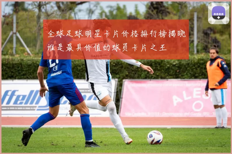 全球足球明星卡片价格排行榜揭晓谁是最具价值的球员卡片之王