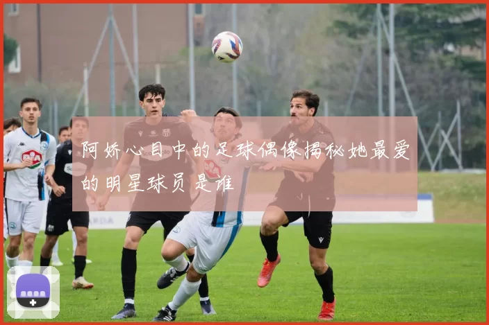 阿娇心目中的足球偶像揭秘她最爱的明星球员是谁