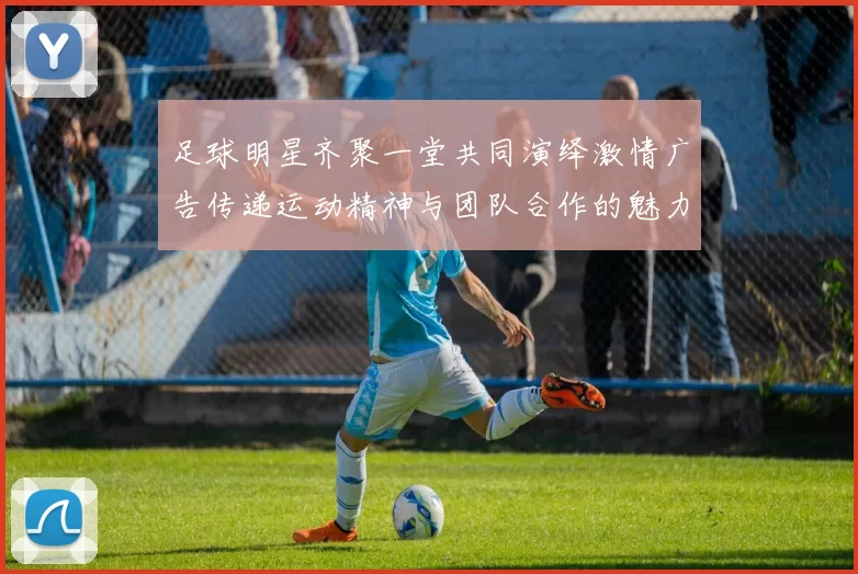 足球明星齐聚一堂共同演绎激情广告传递运动精神与团队合作的魅力